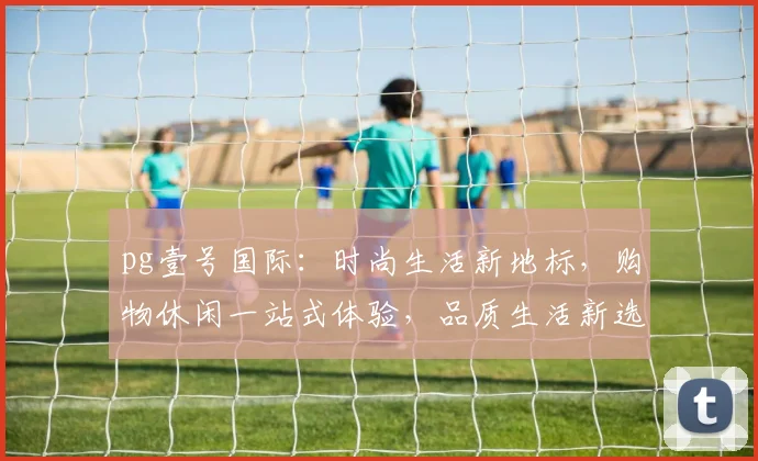 pg壹号国际：时尚生活新地标，购物休闲一站式体验，品质生活新选择，尽在其中。