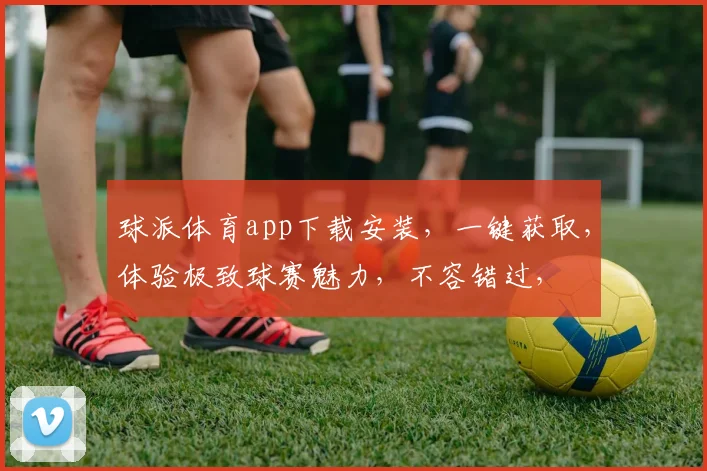 球派体育app下载安装，一键获取，体验极致球赛魅力，不容错过，