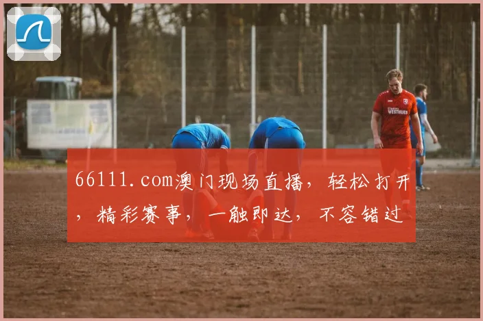 66111.com澳门现场直播，轻松打开，精彩赛事，一触即达，不容错过，尽享视听盛宴