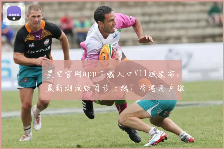 星空官网app下载入口V11版发布，最新测试版同步上线，香港用户敬请期待，三重惊喜等你来